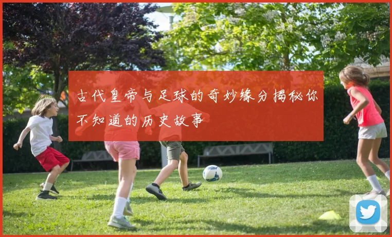 古代皇帝与足球的奇妙缘分揭秘你不知道的历史故事