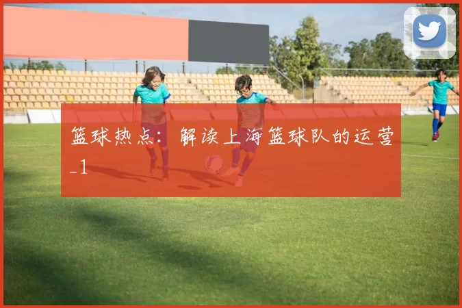 篮球热点：解读上海篮球队的运营_1