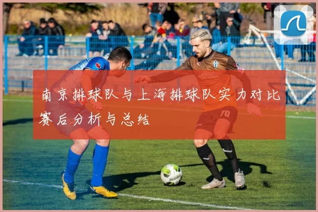南京排球队与上海排球队实力对比赛后分析与总结