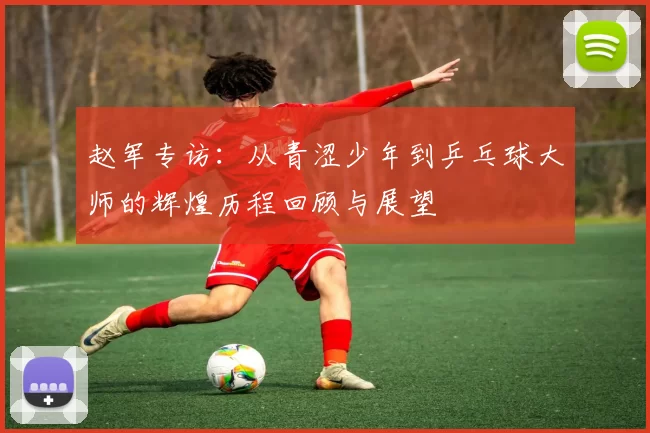 赵军专访：从青涩少年到乒乓球大师的辉煌历程回顾与展望