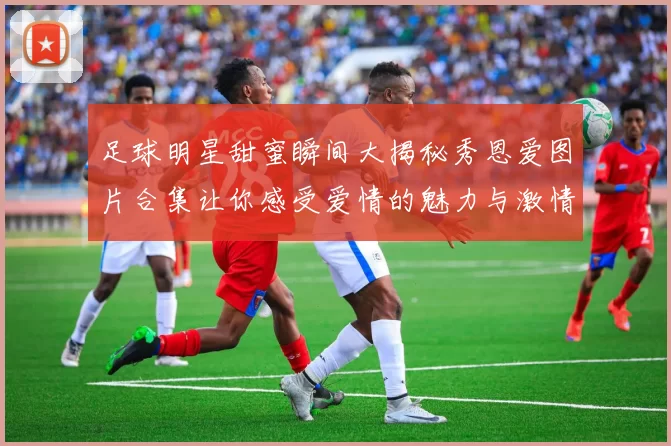足球明星甜蜜瞬间大揭秘秀恩爱图片合集让你感受爱情的魅力与激情