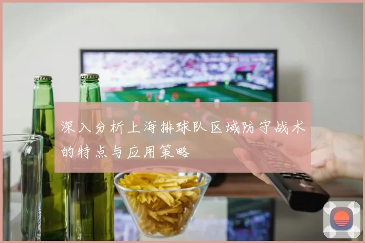 深入分析上海排球队区域防守战术的特点与应用策略