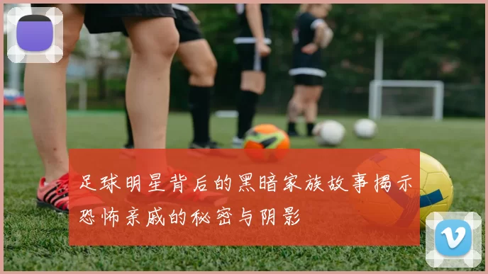 足球明星背后的黑暗家族故事揭示恐怖亲戚的秘密与阴影